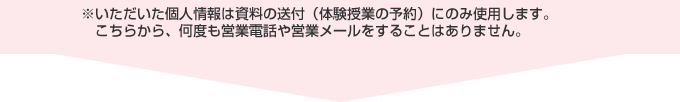 いただいた個人情報は資料の送付（体験授業の予約）にのみ使用します。 　こちらから、何度も営業電話や営業メールをすることはありません。